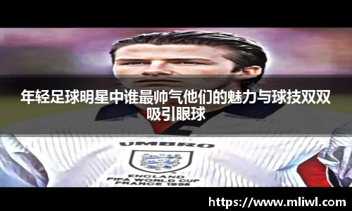 年轻足球明星中谁最帅气他们的魅力与球技双双吸引眼球